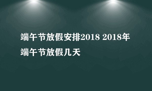 端午节放假安排2018 2018年端午节放假几天