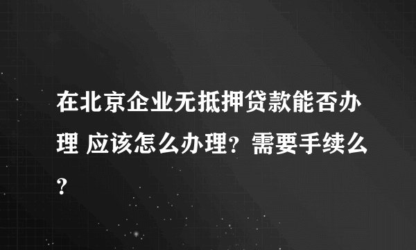 在北京企业无抵押贷款能否办理 应该怎么办理?需要手续么?