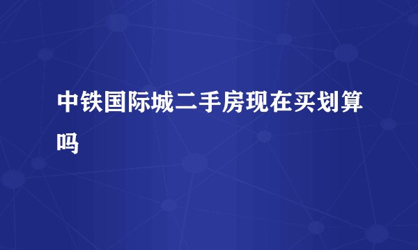 中铁国际城二手房现在买划算吗