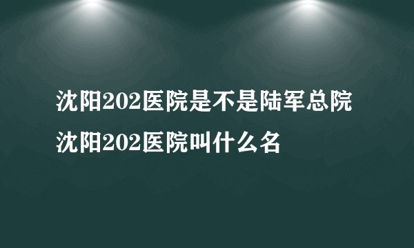 沈阳202医院是不是陆军总院 沈阳202医院叫什么名