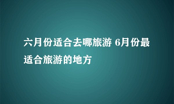 六月份适合去哪旅游 6月份最适合旅游的地方