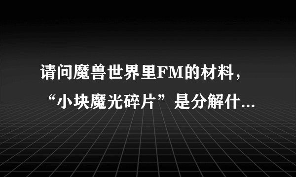 请问魔兽世界里FM的材料，“小块魔光碎片”是分解什么等级的东西得的？