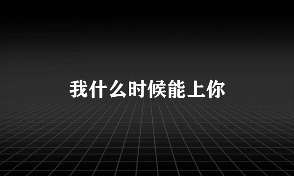 我什么时候能上你