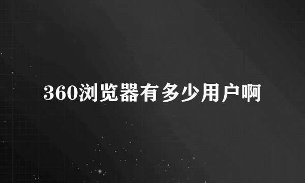 360浏览器有多少用户啊