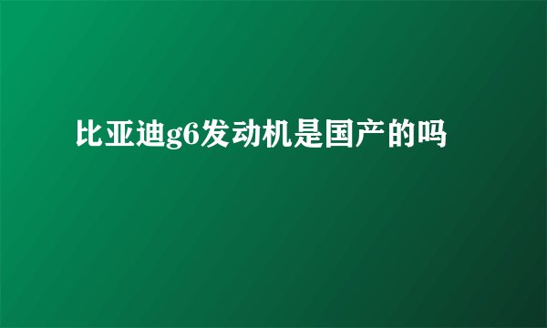 比亚迪g6发动机是国产的吗