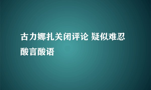 古力娜扎关闭评论 疑似难忍酸言酸语