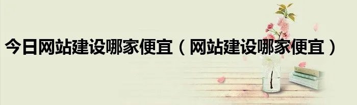 今日网站建设哪家便宜（网站建设哪家便宜）