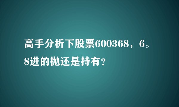 高手分析下股票600368,6。8进的抛还是持有?