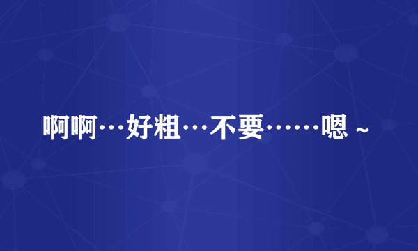啊啊…好粗…不要……嗯~