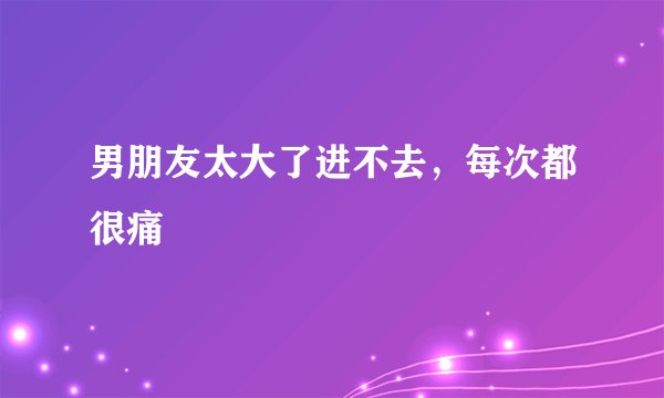 男朋友太大了进不去，每次都很痛