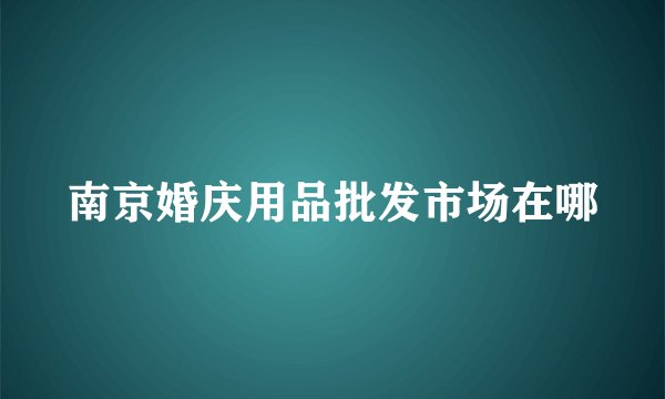 南京婚庆用品批发市场在哪