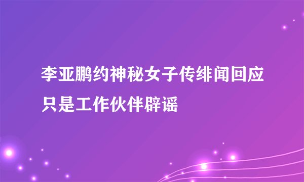 李亚鹏约神秘女子传绯闻回应只是工作伙伴辟谣