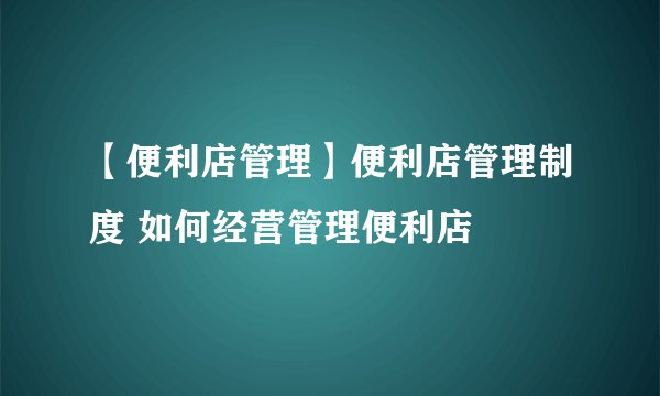 【便利店管理】便利店管理制度 如何经营管理便利店