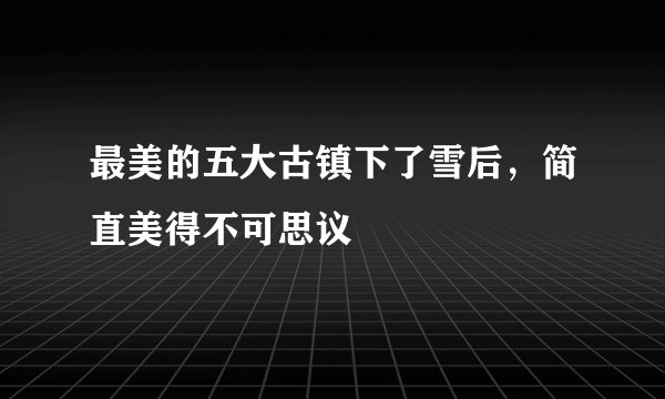 最美的五大古镇下了雪后，简直美得不可思议
