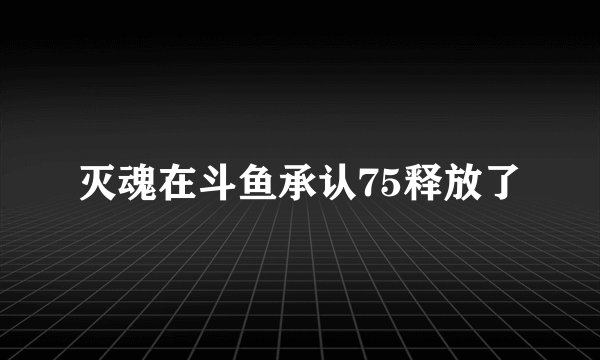 灭魂在斗鱼承认75释放了