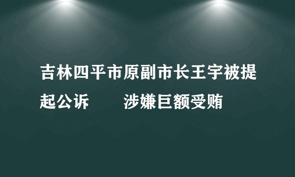 吉林四平市原副市长王宇被提起公诉 涉嫌巨额受贿