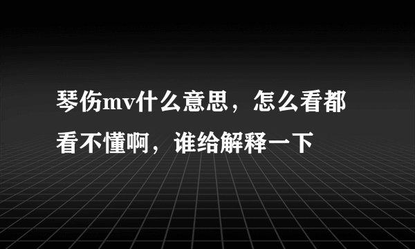 琴伤mv什么意思，怎么看都看不懂啊，谁给解释一下