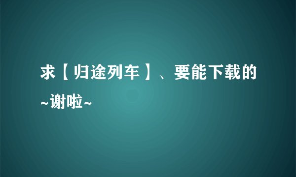 求【归途列车】、要能下载的~谢啦~