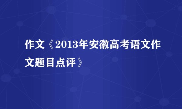 作文《2013年安徽高考语文作文题目点评》
