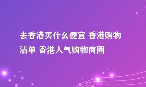 去香港买什么便宜 香港购物清单 香港人气购物商圈