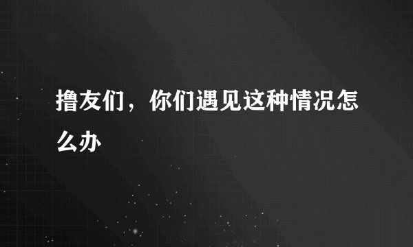 撸友们，你们遇见这种情况怎么办