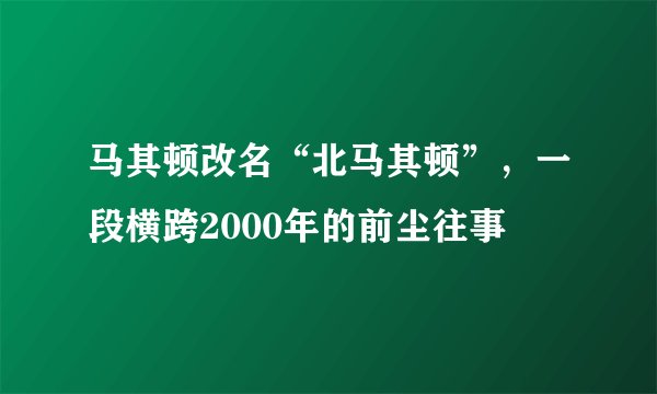 马其顿改名“北马其顿”,一段横跨2000年的前尘往事