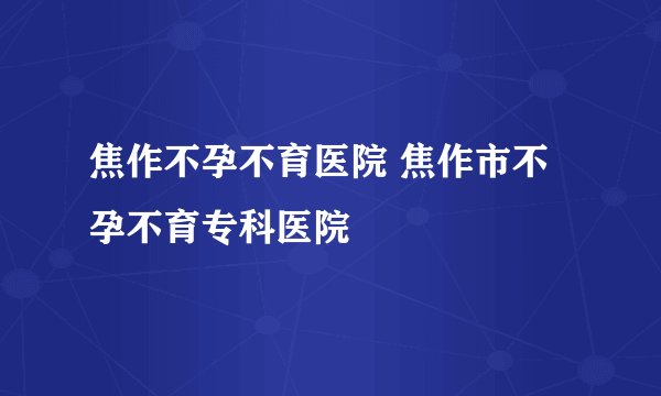焦作不孕不育医院 焦作市不孕不育专科医院