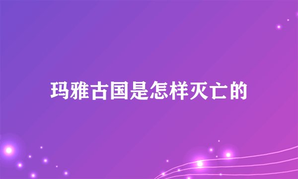 玛雅古国是怎样灭亡的