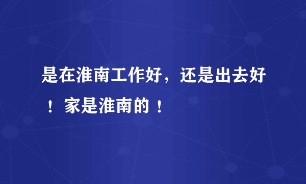 是在淮南工作好，还是出去好 ！家是淮南的 ！