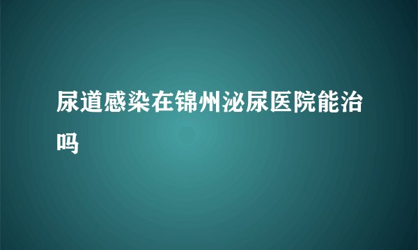 尿道感染在锦州泌尿医院能治吗