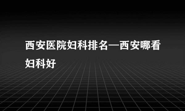 西安医院妇科排名—西安哪看妇科好