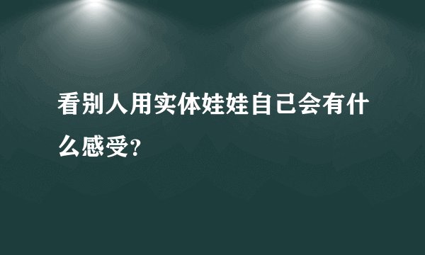 看别人用实体娃娃自己会有什么感受？