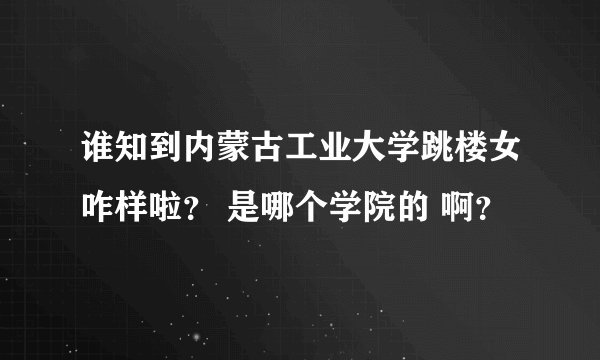 谁知到内蒙古工业大学跳楼女咋样啦？ 是哪个学院的 啊？