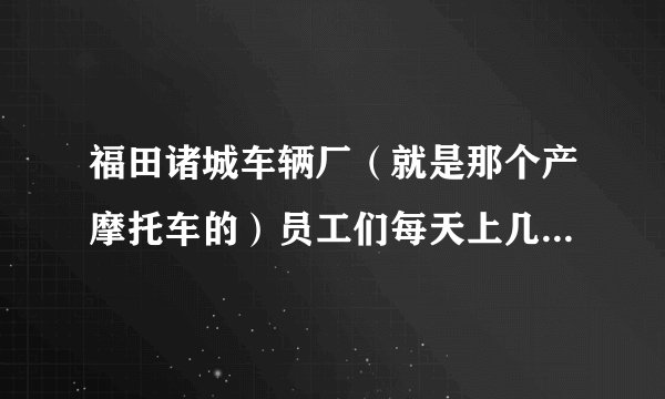 福田诸城车辆厂(就是那个产摩托车的)员工们每天上几个小时班啊?