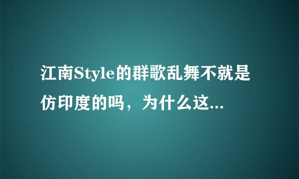 江南Style的群歌乱舞不就是仿印度的吗，为什么这么受欢迎，吐槽
