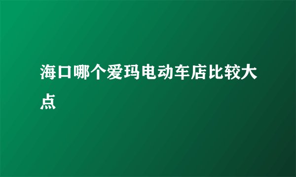海口哪个爱玛电动车店比较大点