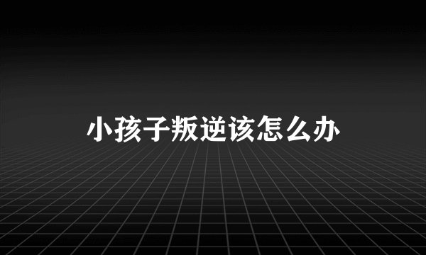 小孩子叛逆该怎么办