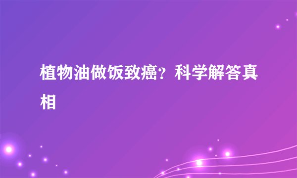 植物油做饭致癌？科学解答真相