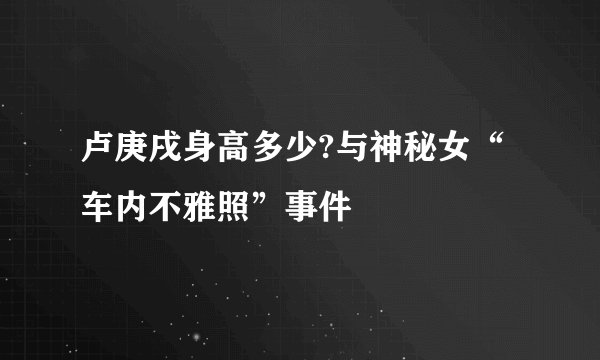 卢庚戌身高多少?与神秘女“车内不雅照”事件
