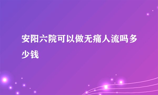 安阳六院可以做无痛人流吗多少钱