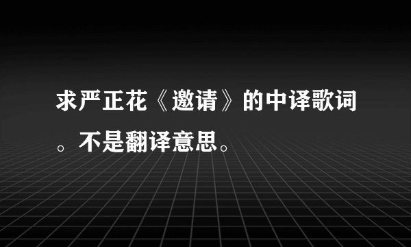 求严正花《邀请》的中译歌词。不是翻译意思。