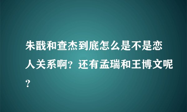 朱戬和查杰到底怎么是不是恋人关系啊？还有孟瑞和王博文呢？