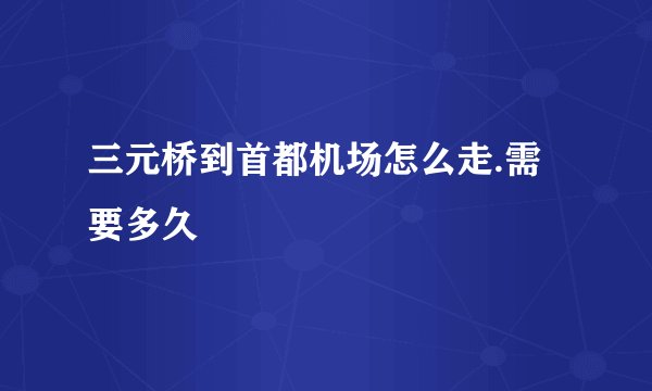 三元桥到首都机场怎么走.需要多久
