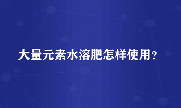 大量元素水溶肥怎样使用?