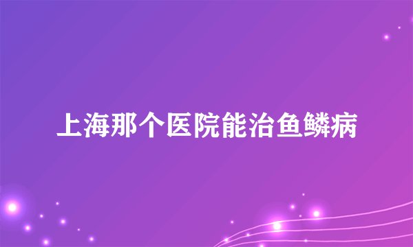 上海那个医院能治鱼鳞病