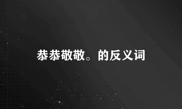恭恭敬敬。的反义词