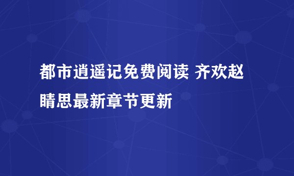 都市逍遥记免费阅读 齐欢赵睛思最新章节更新