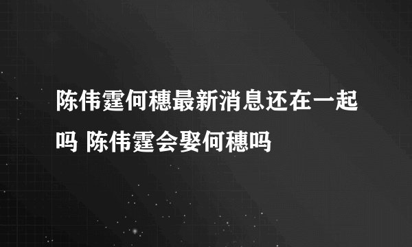 陈伟霆何穗最新消息还在一起吗 陈伟霆会娶何穗吗