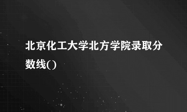 北京化工大学北方学院录取分数线()