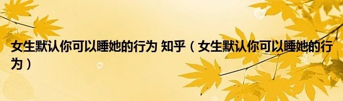 女生默认你可以睡她的行为 知乎（女生默认你可以睡她的行为）